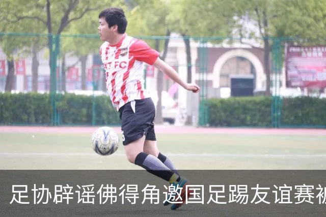 足协辟谣佛得角邀国足踢友谊赛被拒：暂未收到对方书面函件
